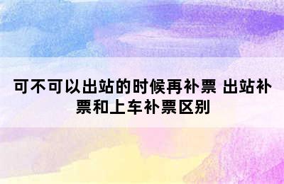 可不可以出站的时候再补票 出站补票和上车补票区别